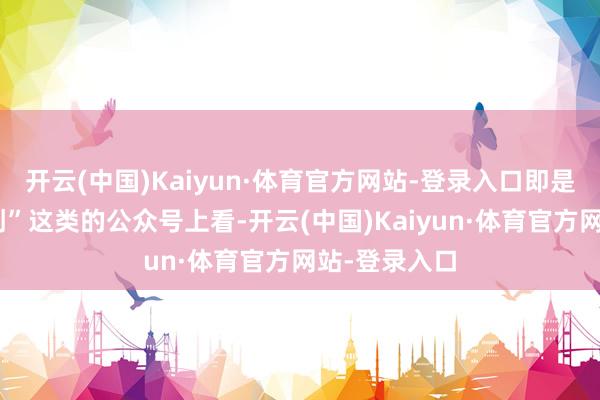 开云(中国)Kaiyun·体育官方网站-登录入口即是去“顺为网创”这类的公众号上看-开云(中国)Kaiyun·体育官方网站-登录入口
