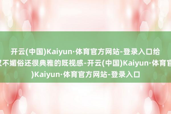 开云(中国)Kaiyun·体育官方网站-登录入口给东说念主一种不仅不媚俗还很典雅的既视感-开云(中国)Kaiyun·体育官方网站-登录入口
