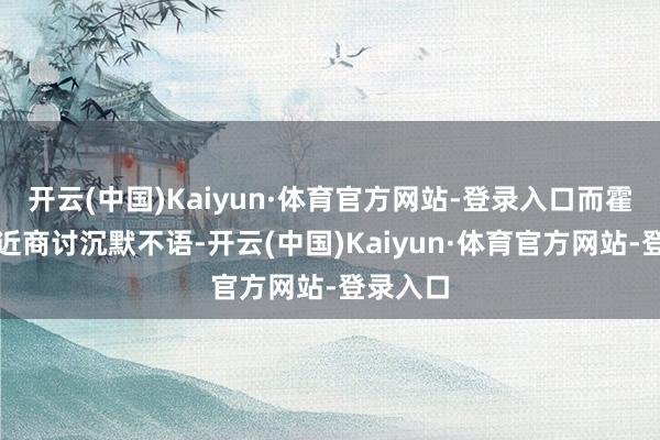 开云(中国)Kaiyun·体育官方网站-登录入口而霍正萧靠近商讨沉默不语-开云(中国)Kaiyun·体育官方网站-登录入口