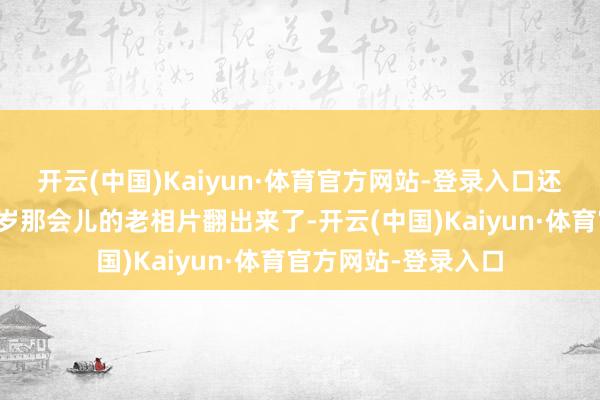 开云(中国)Kaiyun·体育官方网站-登录入口还以为是她十几二十岁那会儿的老相片翻出来了-开云(中国)Kaiyun·体育官方网站-登录入口