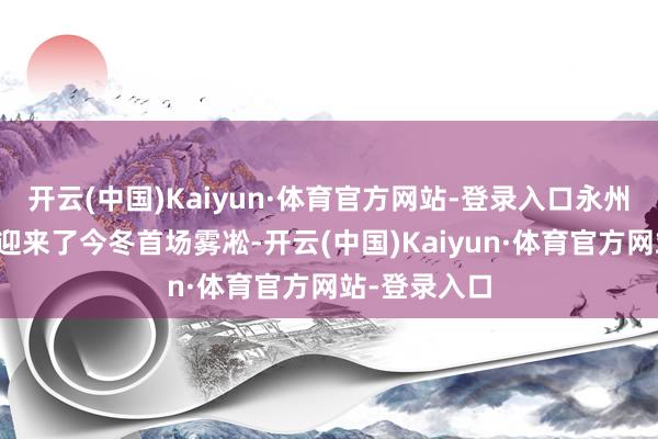 开云(中国)Kaiyun·体育官方网站-登录入口永州云冰山景区迎来了今冬首场雾凇-开云(中国)Kaiyun·体育官方网站-登录入口