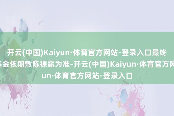 开云(中国)Kaiyun·体育官方网站-登录入口最终现实金额以基金依期敷陈裸露为准-开云(中国)Kaiyun·体育官方网站-登录入口