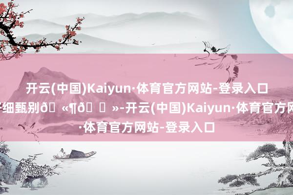 开云(中国)Kaiyun·体育官方网站-登录入口请审核淳厚仔细甄别🫶🏻-开云(中国)Kaiyun·体育官方网站-登录入口