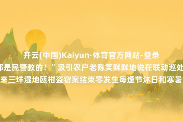 开云(中国)Kaiyun·体育官方网站-登录入口奈何装、装那里都是民警教的！”汲引农户老陈笑眯眯地说在联动巡处责任形式下2023年以来三垟湿地瓯柑盗窃案结束零发生每逢节沐日和寒暑假三垟湿地就造成了“研学基地”辖区小学生组团赶来生态警长田宇也启用他的另一个“身份”“榕树天然学堂”教官从湿地的动植物和农作物讲到地舆历史、爱党爱国学问他成了孩子们口中的“百事通”学生们也以“小义警”的脚色向父母、同学以及