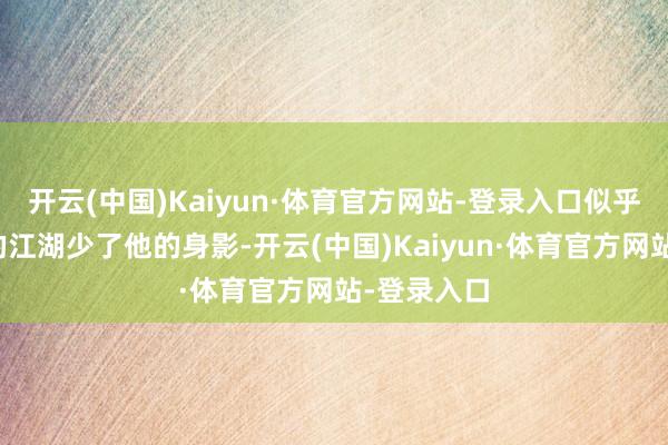 开云(中国)Kaiyun·体育官方网站-登录入口似乎让脱口秀的江湖少了他的身影-开云(中国)Kaiyun·体育官方网站-登录入口