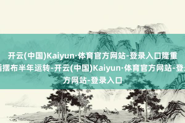开云(中国)Kaiyun·体育官方网站-登录入口隆重升值插摆布半年运转-开云(中国)Kaiyun·体育官方网站-登录入口