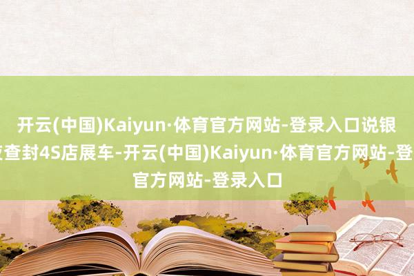 开云(中国)Kaiyun·体育官方网站-登录入口说银行连夜查封4S店展车-开云(中国)Kaiyun·体育官方网站-登录入口