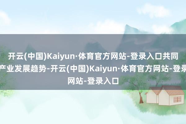 开云(中国)Kaiyun·体育官方网站-登录入口共同探讨产业发展趋势-开云(中国)Kaiyun·体育官方网站-登录入口