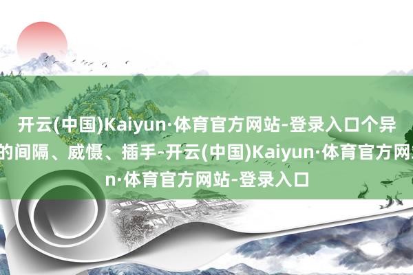 开云(中国)Kaiyun·体育官方网站-登录入口个异国度对中国的间隔、威慑、插手-开云(中国)Kaiyun·体育官方网站-登录入口