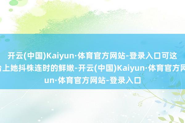 开云(中国)Kaiyun·体育官方网站-登录入口可这又怎样？舞台上她抖株连时的鲜嫩-开云(中国)Kaiyun·体育官方网站-登录入口