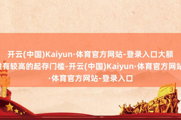 开云(中国)Kaiyun·体育官方网站-登录入口大额存单频繁设有较高的起存门槛-开云(中国)Kaiyun·体育官方网站-登录入口