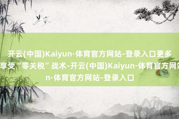 开云(中国)Kaiyun·体育官方网站-登录入口更多持续主体可享受“零关税”战术-开云(中国)Kaiyun·体育官方网站-登录入口