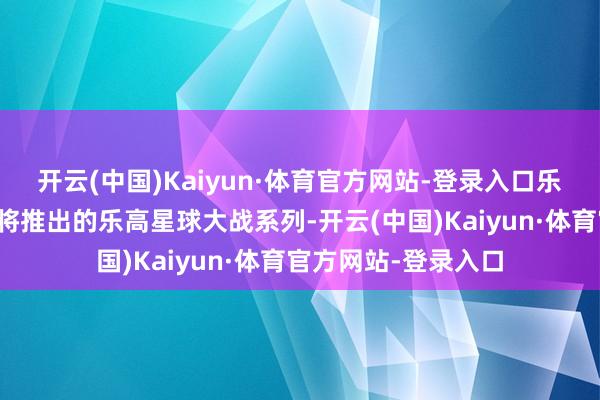 开云(中国)Kaiyun·体育官方网站-登录入口乐高公司为了奉行行将推出的乐高星球大战系列-开云(中国)Kaiyun·体育官方网站-登录入口