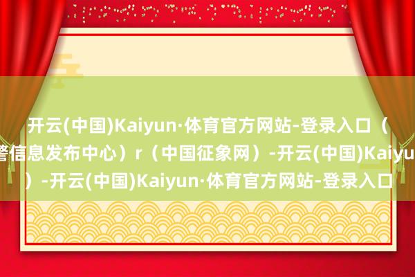 开云(中国)Kaiyun·体育官方网站-登录入口（预警信息起原：国度预警信息发布中心）r（中国征象网）-开云(中国)Kaiyun·体育官方网站-登录入口