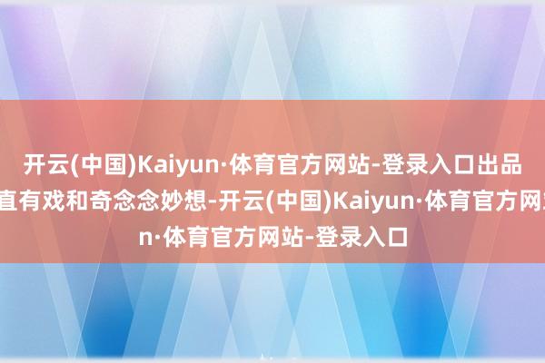 开云(中国)Kaiyun·体育官方网站-登录入口出品制作方为简直有戏和奇念念妙想-开云(中国)Kaiyun·体育官方网站-登录入口