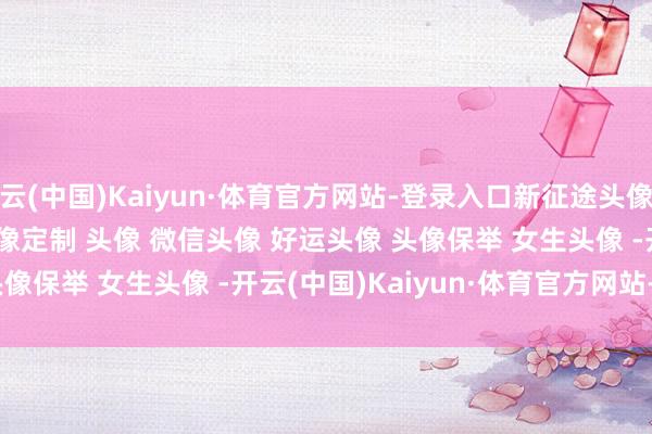 开云(中国)Kaiyun·体育官方网站-登录入口新征途﻿头像共享﻿ ﻿优质头像﻿ ﻿头像定制﻿ ﻿头像﻿ ﻿微信头像﻿ ﻿好运头像﻿ ﻿头像保举﻿ ﻿女生头像﻿ ﻿-开云(中国)Kaiyun·体育官方网站-登录入口