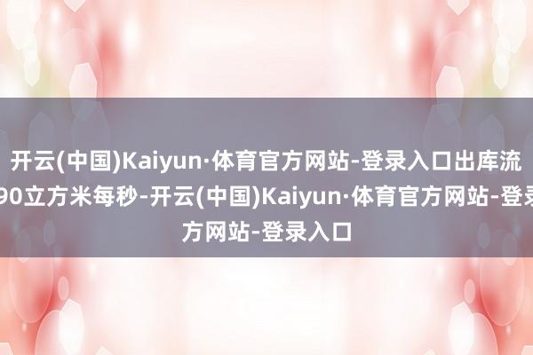 开云(中国)Kaiyun·体育官方网站-登录入口出库流量9390立方米每秒-开云(中国)Kaiyun·体育官方网站-登录入口
