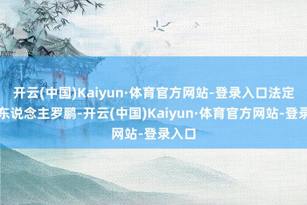 开云(中国)Kaiyun·体育官方网站-登录入口法定代表东说念主罗鹏-开云(中国)Kaiyun·体育官方网站-登录入口