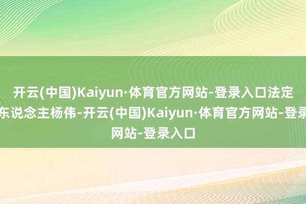 开云(中国)Kaiyun·体育官方网站-登录入口法定代表东说念主杨伟-开云(中国)Kaiyun·体育官方网站-登录入口