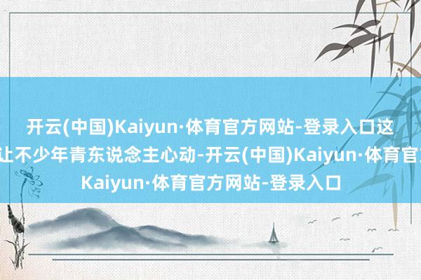 开云(中国)Kaiyun·体育官方网站-登录入口这尾部想象完满能让不少年青东说念主心动-开云(中国)Kaiyun·体育官方网站-登录入口