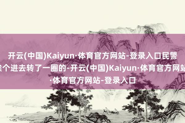 开云(中国)Kaiyun·体育官方网站-登录入口民警是每个店挨个进去转了一圈的-开云(中国)Kaiyun·体育官方网站-登录入口