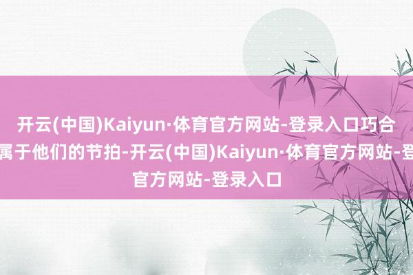 开云(中国)Kaiyun·体育官方网站-登录入口巧合撞上了属于他们的节拍-开云(中国)Kaiyun·体育官方网站-登录入口