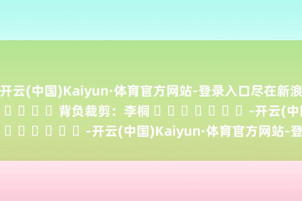开云(中国)Kaiyun·体育官方网站-登录入口尽在新浪财经APP            						背负裁剪：李桐 							-开云(中国)Kaiyun·体育官方网站-登录入口