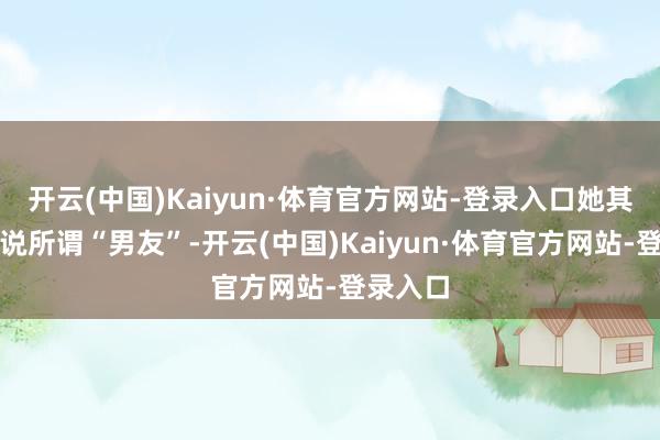 开云(中国)Kaiyun·体育官方网站-登录入口她其后剖判说所谓“男友”-开云(中国)Kaiyun·体育官方网站-登录入口