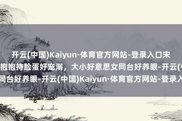 开云(中国)Kaiyun·体育官方网站-登录入口宋佳看到小酒窝心齐化了，抱抱持脸蛋好宠溺，大小好意思女同台好养眼-开云(中国)Kaiyun·体育官方网站-登录入口