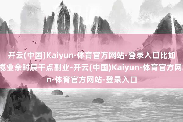 开云(中国)Kaiyun·体育官方网站-登录入口比如之前筹画专揽业余时辰干点副业-开云(中国)Kaiyun·体育官方网站-登录入口
