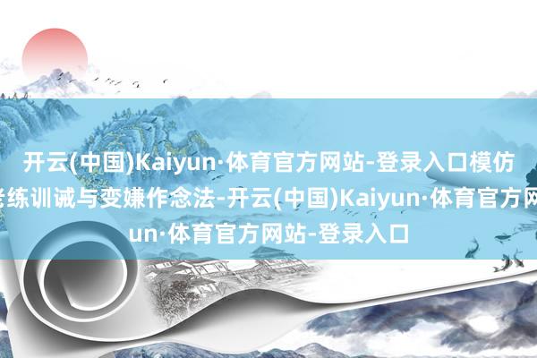 开云(中国)Kaiyun·体育官方网站-登录入口模仿先进地区的老练训诫与变嫌作念法-开云(中国)Kaiyun·体育官方网站-登录入口