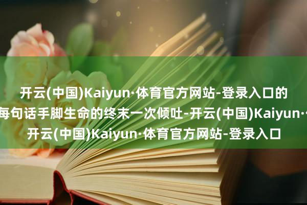 开云(中国)Kaiyun·体育官方网站-登录入口的确的一样庄严在于：把每句话手脚生命的终末一次倾吐-开云(中国)Kaiyun·体育官方网站-登录入口