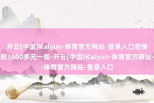 开云(中国)Kaiyun·体育官方网站-登录入口疫情本事飙升到3600多元一瓶-开云(中国)Kaiyun·体育官方网站-登录入口