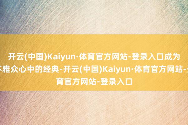 开云(中国)Kaiyun·体育官方网站-登录入口成为了广宽不雅众心中的经典-开云(中国)Kaiyun·体育官方网站-登录入口