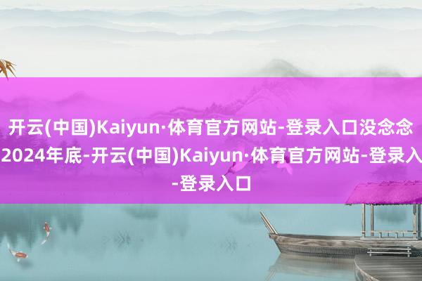 开云(中国)Kaiyun·体育官方网站-登录入口没念念到2024年底-开云(中国)Kaiyun·体育官方网站-登录入口