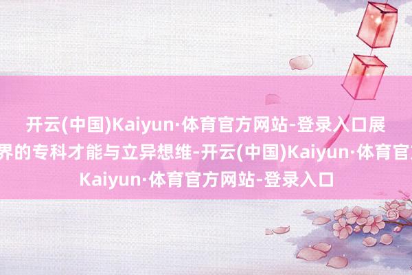 开云(中国)Kaiyun·体育官方网站-登录入口展示他们在不同边界的专科才能与立异想维-开云(中国)Kaiyun·体育官方网站-登录入口