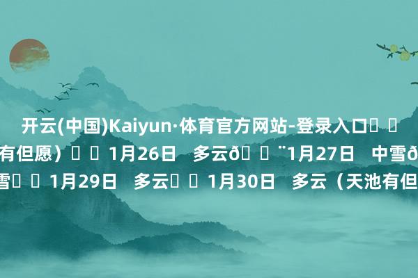 开云(中国)Kaiyun·体育官方网站-登录入口⛅️1月25日 多云(天池有但愿)⛅️1月26日 多云🌨1月27日 中雪🌨1月28日 中雪⛅️1月29日 多云⛅️1月30日 多云(天池有但愿)🌨1月31日 中雪长白山旅游 长白山北景区 长白山 长白山攻略 长白山天池 长白山旅行 长白山天气 长白山长白山滑雪图片开端于-开云(中国)Kaiyun·体育官方网站-登录入口