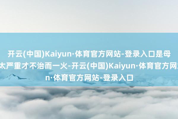 开云(中国)Kaiyun·体育官方网站-登录入口是母亲病得着实太严重才不治而一火-开云(中国)Kaiyun·体育官方网站-登录入口