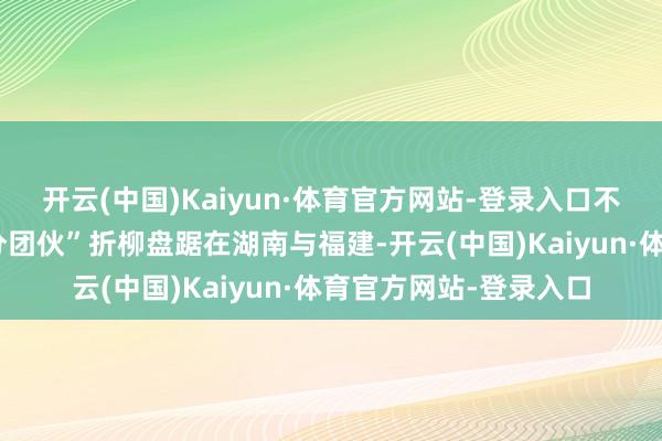 开云(中国)Kaiyun·体育官方网站-登录入口不法链条中的两个“跑分团伙”折柳盘踞在湖南与福建-开云(中国)Kaiyun·体育官方网站-登录入口