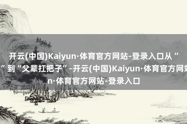开云(中国)Kaiyun·体育官方网站-登录入口从“君主专科户”到“父辈扛把子”-开云(中国)Kaiyun·体育官方网站-登录入口