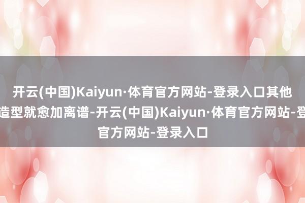 开云(中国)Kaiyun·体育官方网站-登录入口其他扮装的造型就愈加离谱-开云(中国)Kaiyun·体育官方网站-登录入口