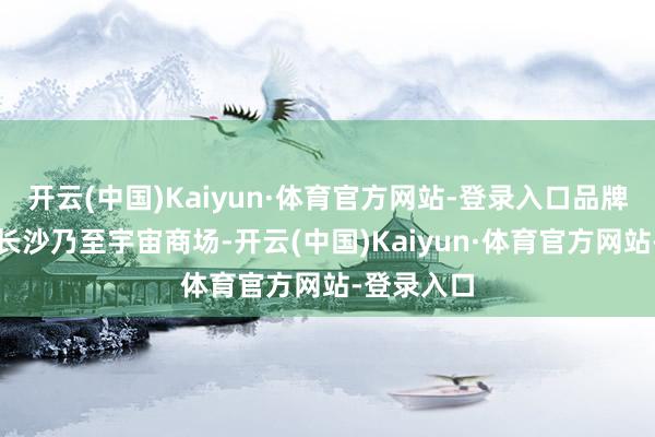 开云(中国)Kaiyun·体育官方网站-登录入口品牌与口碑在长沙乃至宇宙商场-开云(中国)Kaiyun·体育官方网站-登录入口