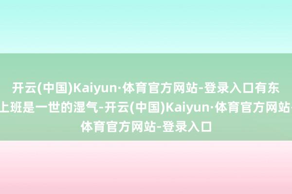 开云(中国)Kaiyun·体育官方网站-登录入口有东说念主说上班是一世的湿气-开云(中国)Kaiyun·体育官方网站-登录入口
