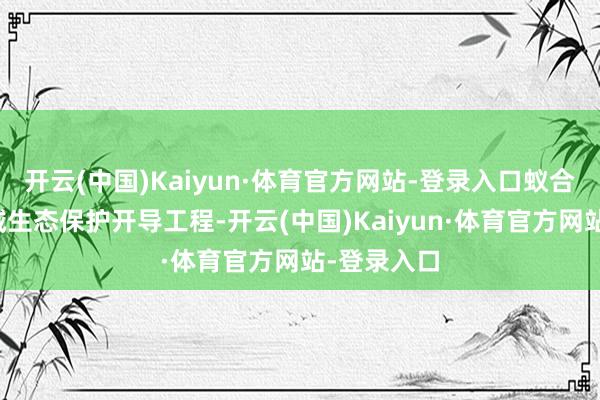 开云(中国)Kaiyun·体育官方网站-登录入口蚁合康汇河流域生态保护开导工程-开云(中国)Kaiyun·体育官方网站-登录入口