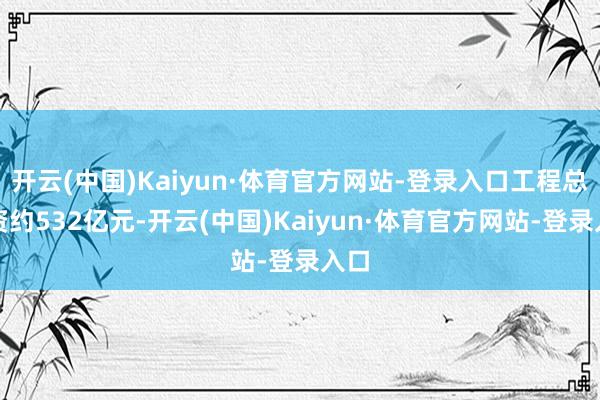 开云(中国)Kaiyun·体育官方网站-登录入口工程总投资约532亿元-开云(中国)Kaiyun·体育官方网站-登录入口