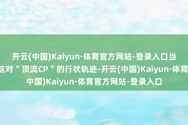 开云(中国)Kaiyun·体育官方网站-登录入口当咱们以显微镜凝视这对"顶流CP"的行状轨迹-开云(中国)Kaiyun·体育官方网站-登录入口