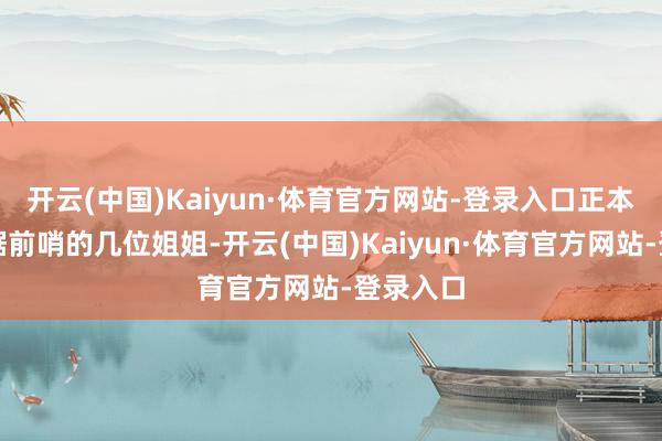 开云(中国)Kaiyun·体育官方网站-登录入口正本耐久盘踞前哨的几位姐姐-开云(中国)Kaiyun·体育官方网站-登录入口