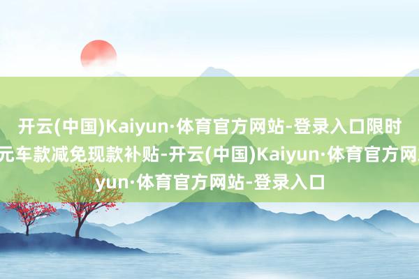 开云(中国)Kaiyun·体育官方网站-登录入口限时可享10000元车款减免现款补贴-开云(中国)Kaiyun·体育官方网站-登录入口