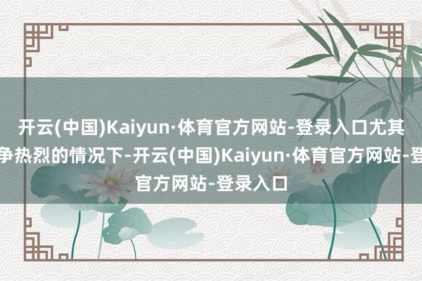 开云(中国)Kaiyun·体育官方网站-登录入口尤其是在竞争热烈的情况下-开云(中国)Kaiyun·体育官方网站-登录入口