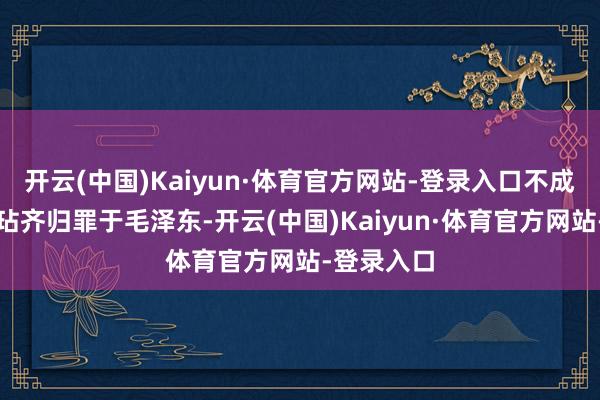 开云(中国)Kaiyun·体育官方网站-登录入口不成将所有瑕玷齐归罪于毛泽东-开云(中国)Kaiyun·体育官方网站-登录入口